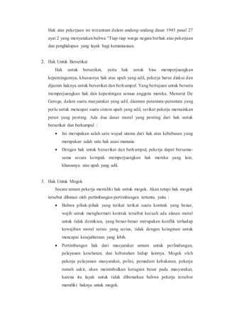 Hak atas pekerjaan ini tercantum dalam undang-undang dasar 1945 pasal 27
ayat 2 yang menyatakan bahwa “Tiap-tiap warga negara berhak atas pekerjaan
dan penghidupan yang layak bagi kemanusiaan.
2. Hak Untuk Berserikat
Hak untuk berserikat, yaitu hak untuk bisa memperjuangkan
kepentingannya, khususnya hak atas upah yang adil, pekerja harus diakui dan
dijamin haknya untuk berserikat dan berkumpul. Yang bertujuan untuk bersatu
memperjuangkan hak dan kepentingan semua anggota mereka. Menurut De
Geroge, dalam suatu masyarakat yang adil, diantara perantara-perantara yang
perlu untuk mencapai suatu sistem upah yang adil, serikat pekerja memainkan
peran yang penting. Ada dua dasar moral yang penting dari hak untuk
berserikat dan berkumpul :
 Ini merupakan salah satu wujud utama dari hak atas kebebasan yang
merupakan salah satu hak asasi manusia.
 Dengan hak untuk berserikat dan berkumpul, pekerja dapat bersama-
sama secara kompak memperjuangkan hak mereka yang lain,
khususnya atas upah yang adil.
3. Hak Untuk Mogok
Secara umum pekerja memiliki hak untuk mogok. Akan tetapi hak mogok
tersebut dibatasi oleh pertimbangan-pertimbangan tertentu, yaitu :
 Bahwa pihak-pihak yang terikat terikat suatu kontrak yang benar,
wajib untuk menghormati kontrak tersebut kecuali ada alasan moral
untuk tidak demikian, yang benar-benar merupakan konflik terhadap
kewajiban moral serius yang serius, tidak dengan keinginan untuk
mencapai kesejahteraan yang lebih.
 Pertimbangan hak dari masyarakat umum untuk perlindungan,
pelayanan kesehatan, dan kebutuhan hidup lainnya. Mogok oleh
pekerja pelayanan masyarakat, polisi, pemadam kebakaran, pekerja
rumah sakit, akan menimbulkan kerugian besar pada masyarakat,
karena itu layak untuk tidak dibenarkan bahwa pekerja tersebut
memiliki haknya untuk mogok.
 