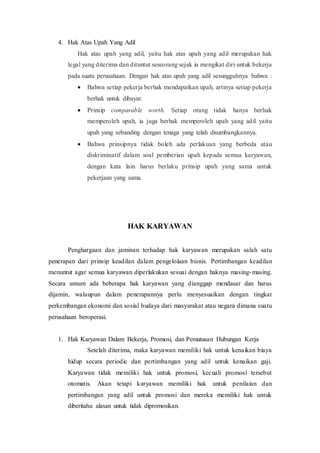 4. Hak Atas Upah Yang Adil
Hak atas upah yang adil, yaitu hak atas upah yang adil merupakan hak
legal yang diterima dan dituntut seseorang sejak ia mengikat diri untuk bekerja
pada suatu perusahaan. Dengan hak atas upah yang adil sesungguhnya bahwa :
 Bahwa setiap pekerja berhak mendapatkan upah, artinya setiap pekerja
berhak untuk dibayar.
 Prinsip comparable worth. Setiap orang tidak hanya berhak
memperoleh upah, ia juga berhak memperoleh upah yang adil yaitu
upah yang sebanding dengan tenaga yang telah disumbangkannya.
 Bahwa prinsipnya tidak boleh ada perlakuan yang berbeda atau
diskriminatif dalam soal pemberian upah kepada semua karyawan,
dengan kata lain harus berlaku prinsip upah yang sama untuk
pekerjaan yang sama.
HAK KARYAWAN
Penghargaan dan jaminan terhadap hak karyawan merupakan salah satu
penerapan dari prinsip keadilan dalam pengelolaan bisnis. Pertimbangan keadilan
menuntut agar semua karyawan diperlakukan sesuai dengan haknya masing-masing.
Secara umum ada beberapa hak karyawan yang dianggap mendasar dan harus
dijamin, walaupun dalam penerapannya perlu menyesuaikan dengan tingkat
perkembangan ekonomi dan sosial budaya dari masyarakat atau negara dimana suatu
perusahaan beroperasi.
1. Hak Karyawan Dalam Bekerja, Promosi, dan Pemutusan Hubungan Kerja
Setelah diterima, maka karyawan memiliki hak untuk kenaikan biaya
hidup secara periodic dan pertimbangan yang adil untuk kenaikan gaji.
Karyawan tidak memiliki hak untuk promosi, kecuali promosi tersebut
otomatis. Akan tetapi karyawan memiliki hak untuk penilaian dan
pertimbangan yang adil untuk promosi dan mereka memiliki hak untuk
diberitahu alasan untuk tidak dipromosikan.
 
