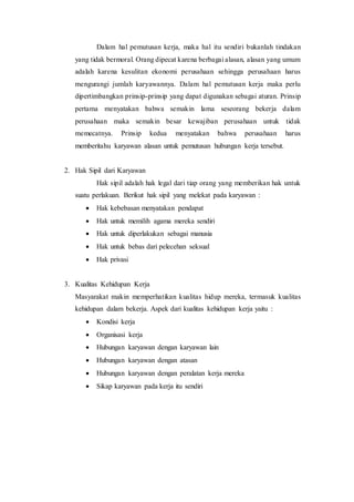 Dalam hal pemutusan kerja, maka hal itu sendiri bukanlah tindakan
yang tidak bermoral. Orang dipecat karena berbagai alasan, alasan yang umum
adalah karena kesulitan ekonomi perusahaan sehingga perusahaan harus
mengurangi jumlah karyawannya. Dalam hal pemutusan kerja maka perlu
dipertimbangkan prinsip-prinsip yang dapat digunakan sebagai aturan. Prinsip
pertama menyatakan bahwa semakin lama seseorang bekerja dalam
perusahaan maka semakin besar kewajiban perusahaan untuk tidak
memecatnya. Prinsip kedua menyatakan bahwa perusahaan harus
memberitahu karyawan alasan untuk pemutusan hubungan kerja tersebut.
2. Hak Sipil dari Karyawan
Hak sipil adalah hak legal dari tiap orang yang memberikan hak untuk
suatu perlakuan. Berikut hak sipil yang melekat pada karyawan :
 Hak kebebasan menyatakan pendapat
 Hak untuk memilih agama mereka sendiri
 Hak untuk diperlakukan sebagai manusia
 Hak untuk bebas dari pelecehan seksual
 Hak privasi
3. Kualitas Kehidupan Kerja
Masyarakat makin memperhatikan kualitas hidup mereka, termasuk kualitas
kehidupan dalam bekerja. Aspek dari kualitas kehidupan kerja yaitu :
 Kondisi kerja
 Organisasi kerja
 Hubungan karyawan dengan karyawan lain
 Hubungan karyawan dengan atasan
 Hubungan karyawan dengan peralatan kerja mereka
 Sikap karyawan pada kerja itu sendiri
 