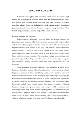 KEWAJIBAN KARYAWAN
Karyawan berkewajiban untuk mematuhi hokum moral dan secara legal
mereka berkewajiban untuk mematuhi hokum sipil. Karyawan berkewajiban untuk
tidak bohong atau menyebarluaskna informasi yang salah dan tidak melakukan
pelecehan seksual. Karyawan berkewajiban untuk memperhatikan kepentingan
perusahaan tempat mereka bekerja. Kewajiban karyawan sering dinyatakan dalam
kontrak ataupun deskripsi pekerjaan, ataupun tidak tertulis sama sekali.
Loyalitas Karyawan dan Kepatuhan
Dalam kewajiban kepatuhan, karyawan harus taat kepada atasannya di
perusahaan, tetapi karyawan tidak harus mematuhi semua perintah yang diberikan
oleh atasannya. Perintah-perintah tersebut antara lain seperti etika atasan menyuruh
karyawan tersebut untuk melakukan hal yang tidak bermoral, seperti membunuh
musuh atasannya, atau dapat pula berupa korupsi. Dapat pula dalam bentuk
mengerjakan tugas pribadi atasannya, misalnya untuk kepentingan pribadi atasan
bukan untuk kepentingan perusahaan. Karyawan juga tidak perlu mematuhi perintah
yang memang demi kepentingan perusahaan, tetapi tidak sesuai dengan penugasan
yang disepakati. misalnya sekretaris diberi tugas untuk bersih-bersih, dan lain
sebagainya.
Selain kewajiban kepatuhan, diperlukan juga kewajiban loyalitas dalam
karyawan. Kewajiban loyalitas adalah konsekuensi dari status seseorang sebagai
karyawan perusahaan ia harus mendukung tujuan-tujuan perusahaan dan turut
merealisasikan tujuan tersebut. Faktor utama yang dapat membahayakan terwujudnya
loyalitas adalah konfilk kepentingan (conflict of interest) artinya konflik kepentingan
pribadi karyawan dan kepentingan perusahaan. Karyawan tidak boleh menjalankan
kepentingan pribadi yang bersaing dengan kepentingan perusahaan. Misalnya
karyawan memproduksi produk yang sama dengan produk perusahaan dan
menjualnya dengan harga murah. Konflik kepentingan tidak selalu berkaitan dengan
masalah uang. Contohnya, seorang yang bekerja di suatu perusahan memutuskan
untuk membeli peralatan kantor dari perusahaan tempat dimana anaknya bekerja,
walaupun sebenarnya ada penawaran harga yang lebih baik dari perusahaan lain.
 