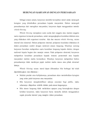 HUBUNGAN KARYAWAN DENGAN PERUSAHAAN
Sebagai aturan umum, karyawan memiliki kewajiban moral untuk mencegah
kerugian yang ditimbulkan perusahaan kepada masyarakat. Dalam mencegah
perusahaannya dari merugikan masyarakat, karyawan dapat menggunakan metode
whistle blowing.
Whistle blowing merupakan suatu usaha dari anggota atau mantan anggota
suatu organisasi termasuk perusahaan, untuk mengungkapkan kesalahan didalam atau
yang dilakukan oleh organisasi tersebut. Ada dua macam whistle blowing, secara
internal dan eksternal. Dalam pelaporan internal, pelaporan kesalahan dilakukan di
dalam perusahaan sendiri dengan melewati atasan langsung. Misalnya seorang
karyawan bawahan melaporkan suatu kesalahan langsung kepada direksi, dengan
melewati kepala bagian dan manajer umum. Pada pelaporan eksternal, karyawan
melaporkan kesalahan perusahaan kepada instansi pemerintah atau kepada
masyarakat melalui media komunikasi. Misalnya karyawan melaporkan bahwa
perusahaannya tidak membayar pajak melalui media massa atau pihak eksternal
lainnya.
Whistle blowing secara moral dapat dibenarkan bila berbagai hal telah
dipertimbangkan dan dilakukan :
 Melalui produk atau kebijakannya, perusahaan akan menimbulkan kerugian
yang serius pada karyawan atau masyarakat.
 Bila karyawan mengidentifikasi adanya ancaman bagi public, maka
seharusnya dilaporkan terlebih dahulu pada atasan langsungnya.
 Bila atasan langsung tidak melakukan apapun yang bersangkutan dengan
keluhan karyawan, maka karyawan harus mencoba dahulu menggunakan
segala prosedur internal yang mungkin dalam perusahaan.
 
