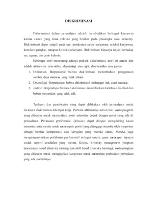 DISKRIMINASI
Diskriminasi dalam perusahaan adalah membedakan berbagai karyawan
karena alasan yang tidak relevan yang berakar pada prasangka atau stereotip.
Diskriminasi dapat terjadi pada saat perekrutan calon karyawan, seleksi karyawan,
kenaikan pangkat, maupun kondisi pekerjaan. Diskriminasi biasanya terjadi terhadap
ras, agama, dan jenis kelamin.
Beberapa teori menentang adanya praktek diskriminasi, teori ini antara lain
adalah utilitarisme atau utility, deontologi atau right, dan keadilan atau justice.
1. Utilitarian. Berpendapat bahwa diskriminasi menimbulkan penggunaan
sumber daya manusia yang tidak efisien.
2. Deontologi. Berpendapat bahwa diskriminasi melanggar hak asasi manusia.
3. Justice. Berpendapat bahwa diskriminasi menimbulkan distribusi manfaat dan
beban masyarakat yang tidak adil.
Terdapat dua pendekatan yang dapat dilakukan oleh perusahaan untuk
melawan diskriminasi ditempat kerja. Pertama affirmative action law, suatu program
yang didesain untuk memastikan porsi minoritas cocok dengan porsi yang ada di
perusahaan. Perlakuan preferensial (khusus) dapat dengan meng-hiring kaum
minoritas atau wanita untuk menempati posisi yang dianggap stereotip oleh mayoritas
sebagai bentuk kompensasi atas kerugian yang mereka alami. Mereka juga
mengintepretasikan perlakuan preferensial sebagai sarana guna mencapai tujuaan
sosial, seperti keadialan yang merata. Kedua, diversity management program
(awareness based diversity training dan skill based diversity training), suatu program
yang didesain untuk mengajarkan karyawan untuk menerima perbedaan-perbedaan
yang ada disekitarnya.
 