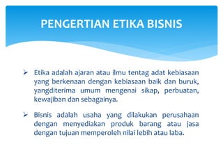  Etika adalah ajaran atau ilmu tentag adat kebiasaan
yang berkenaan dengan kebiasaan baik dan buruk,
yangditerima umum mengenai sikap, perbuatan,
kewajiban dan sebagainya.
 Bisnis adalah usaha yang dilakukan perusahaan
dengan menyediakan produk barang atau jasa
dengan tujuan memperoleh nilai lebih atau laba.
PENGERTIAN ETIKA BISNIS
 