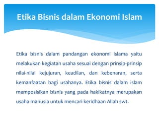 Etika bisnis dalam pandangan ekonomi islama yaitu
melakukan kegiatan usaha sesuai dengan prinsip-prinsip
nilai-nilai kejujuran, keadilan, dan kebenaran, serta
kemanfaatan bagi usahanya. Etika bisnis dalam islam
memposisikan bisnis yang pada hakikatnya merupakan
usaha manusia untuk mencari keridhaan Allah swt.
Etika Bisnis dalam Ekonomi Islam
 