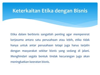 Etika dalam berbisnis sangatlah penting agar mempererat
kerjasama antara satu perusahaan atau lebih, etika tidak
hanya untuk antar perusahaan tetapi juga harus terjalin
dengan masyarakat sekitar bisnis yang sedang di jalani.
Menghindari segala bentuk tindak kecurangan juga akan
meningkatkan keeratan bisnis.
Keterkaitan Etika dengan Bisnis
 