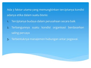 Ada 3 faktor utama yang memungkinkan terciptanya kondisi
adanya etika dalam suatu bisnis:
1. Terciptanya budaya dalam perusahaan secara baik
2. Terbangunnya suatu kondisi organisasi berdasarkan
saling percaya
3. Terbentuknya manajemen hubungan antar pegawai.
 