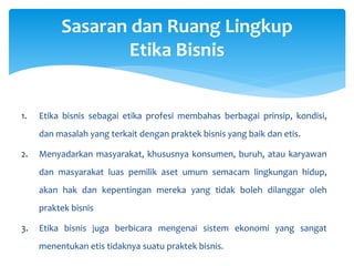 1. Etika bisnis sebagai etika profesi membahas berbagai prinsip, kondisi,
dan masalah yang terkait dengan praktek bisnis yang baik dan etis.
2. Menyadarkan masyarakat, khususnya konsumen, buruh, atau karyawan
dan masyarakat luas pemilik aset umum semacam lingkungan hidup,
akan hak dan kepentingan mereka yang tidak boleh dilanggar oleh
praktek bisnis
3. Etika bisnis juga berbicara mengenai sistem ekonomi yang sangat
menentukan etis tidaknya suatu praktek bisnis.
Sasaran dan Ruang Lingkup
Etika Bisnis
 