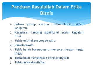 1. Bahwa prinsip esensial dalam bisnis adalah
kejujuran.
2. Kesadaran tentang signifikansi sosial kegiatan
bisnis.
3. Tidak melakukan sumpah palsu.
4. Ramah-tamah.
5. Tidak boleh berpura-pura menawar dengan harga
tinggi
6. Tidak boleh menjelekkan bisnis orang lain
7. Tidak melakukan ihtikar
Panduan Rasulullah Dalam Etika
Bisnis
 