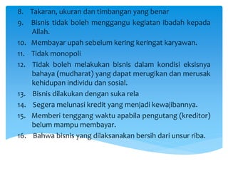 8. Takaran, ukuran dan timbangan yang benar
9. Bisnis tidak boleh menggangu kegiatan ibadah kepada
Allah.
10. Membayar upah sebelum kering keringat karyawan.
11. Tidak monopoli
12. Tidak boleh melakukan bisnis dalam kondisi eksisnya
bahaya (mudharat) yang dapat merugikan dan merusak
kehidupan individu dan sosial.
13. Bisnis dilakukan dengan suka rela
14. Segera melunasi kredit yang menjadi kewajibannya.
15. Memberi tenggang waktu apabila pengutang (kreditor)
belum mampu membayar.
16. Bahwa bisnis yang dilaksanakan bersih dari unsur riba.
 