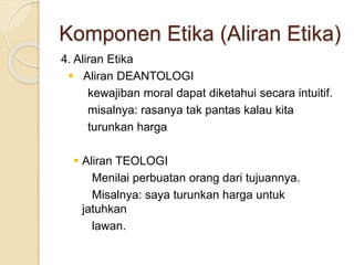 4. Aliran Etika
 Aliran DEANTOLOGI
kewajiban moral dapat diketahui secara intuitif.
misalnya: rasanya tak pantas kalau kita
turunkan harga
 Aliran TEOLOGI
Menilai perbuatan orang dari tujuannya.
Misalnya: saya turunkan harga untuk
jatuhkan
lawan.
Komponen Etika (Aliran Etika)
 