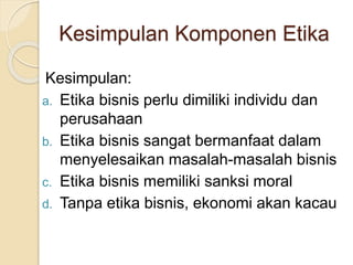 Kesimpulan Komponen Etika
Kesimpulan:
a. Etika bisnis perlu dimiliki individu dan
perusahaan
b. Etika bisnis sangat bermanfaat dalam
menyelesaikan masalah-masalah bisnis
c. Etika bisnis memiliki sanksi moral
d. Tanpa etika bisnis, ekonomi akan kacau
 