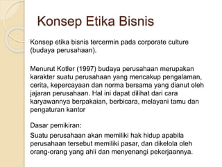 Konsep etika bisnis tercermin pada corporate culture
(budaya perusahaan).
Menurut Kotler (1997) budaya perusahaan merupakan
karakter suatu perusahaan yang mencakup pengalaman,
cerita, kepercayaan dan norma bersama yang dianut oleh
jajaran perusahaan. Hal ini dapat dilihat dari cara
karyawannya berpakaian, berbicara, melayani tamu dan
pengaturan kantor
Dasar pemikiran:
Suatu perusahaan akan memiliki hak hidup apabila
perusahaan tersebut memiliki pasar, dan dikelola oleh
orang-orang yang ahli dan menyenangi pekerjaannya.
Konsep Etika Bisnis
 