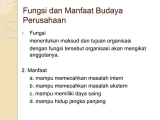 Fungsi dan Manfaat Budaya
Perusahaan
1. Fungsi
menentukan maksud dan tujuan organisasi
dengan fungsi tersebut organisasi akan mengikat
anggotanya.
2. Manfaat
a. mampu memecahkan masalah intern
b. mampu memecahkan masalah ekstern
c. mampu memiliki daya saing
d. mampu hidup jangka panjang
 