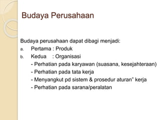 Budaya perusahaan dapat dibagi menjadi:
a. Pertama : Produk
b. Kedua : Organisasi
- Perhatian pada karyawan (suasana, kesejahteraan)
- Perhatian pada tata kerja
- Menyangkut pd sistem & prosedur aturan” kerja
- Perhatian pada sarana/peralatan
Budaya Perusahaan
 