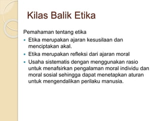 Pemahaman tentang etika
 Etika merupakan ajaran kesusilaan dan
menciptakan akal.
 Etika merupakan refleksi dari ajaran moral
 Usaha sistematis dengan menggunakan rasio
untuk menafsirkan pengalaman moral individu dan
moral sosial sehingga dapat menetapkan aturan
untuk mengendalikan perilaku manusia.
Kilas Balik Etika
 