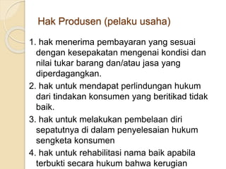 1. hak menerima pembayaran yang sesuai
dengan kesepakatan mengenai kondisi dan
nilai tukar barang dan/atau jasa yang
diperdagangkan.
2. hak untuk mendapat perlindungan hukum
dari tindakan konsumen yang beritikad tidak
baik.
3. hak untuk melakukan pembelaan diri
sepatutnya di dalam penyelesaian hukum
sengketa konsumen
4. hak untuk rehabilitasi nama baik apabila
terbukti secara hukum bahwa kerugian
Hak Produsen (pelaku usaha)
 