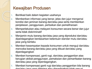 1. Beritikad baik dalam kegiatan usahanya
2. Memberikan informasi yang benar, jelas dan jujur mengenai
kondisi dan jaminan barang dan/atau jasa serta memberikan
penjelasan, penggunaan, perbaikan dan pemeliharaan
3. Memperlakukan atau melayani konsumen secara benar dan jujur
serta tidak diskriminatif
4. Menjamin mutu barang dan/atau jasa yang diproduksi dan/atau
diperdagangkan berdasarkan ketentuan standar mutu dan/atau
jasa yang berlaku
5. Memberi kesempatan kepada konsumen untuk menguji dan/atau
mencoba barang dan/atau jasa yang dibuat dan/atau yang
diperdagangkan
6. Memberi kompensasi, ganti rugi, dan/atau penggantian atas
kerugian akibat penggunaan, pemakaian dan pemanfaatan barang
dan/atau jasa yang diperdagangkan.
7. Memberi kompensasi ganti rugi dan/atau penggantian bila barang
Kewajiban Produsen
 