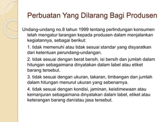 Perbuatan Yang Dilarang Bagi Produsen
Undang-undang no.8 tahun 1999 tentang perlindungan konsumen
telah mengatur larangan kepada produsen dalam menjalankan
kegiatannya, sebagai berikut:
1. tidak memenuhi atau tidak sesuai standar yang disyaratkan
dari ketentuan perundang-undangan.
2. tidak sesuai dengan berat bersih, isi bersih dan jumlah dalam
hitungan sebagaimana dinyatakan dalam label atau etiket
barang tersebut.
3. tidak sesuai dengan ukuran, takaran, timbangan dan jumlah
dalam hitungan menurut ukuran yang sebenarnya.
4. tidak sesuai dengan kondisi, jaminan, keistimewaan atau
kemanjuran sebagaimana dinyatakan dalam label, etiket atau
keterangan barang dan/atau jasa tersebut.
 