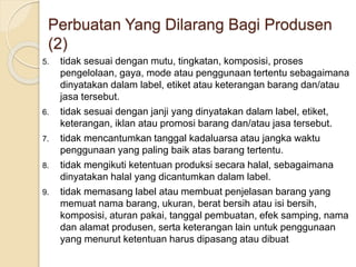 5. tidak sesuai dengan mutu, tingkatan, komposisi, proses
pengelolaan, gaya, mode atau penggunaan tertentu sebagaimana
dinyatakan dalam label, etiket atau keterangan barang dan/atau
jasa tersebut.
6. tidak sesuai dengan janji yang dinyatakan dalam label, etiket,
keterangan, iklan atau promosi barang dan/atau jasa tersebut.
7. tidak mencantumkan tanggal kadaluarsa atau jangka waktu
penggunaan yang paling baik atas barang tertentu.
8. tidak mengikuti ketentuan produksi secara halal, sebagaimana
dinyatakan halal yang dicantumkan dalam label.
9. tidak memasang label atau membuat penjelasan barang yang
memuat nama barang, ukuran, berat bersih atau isi bersih,
komposisi, aturan pakai, tanggal pembuatan, efek samping, nama
dan alamat produsen, serta keterangan lain untuk penggunaan
yang menurut ketentuan harus dipasang atau dibuat
Perbuatan Yang Dilarang Bagi Produsen
(2)
 