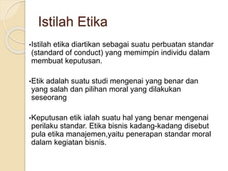 •Istilah etika diartikan sebagai suatu perbuatan standar
(standard of conduct) yang memimpin individu dalam
membuat keputusan.
•Etik adalah suatu studi mengenai yang benar dan
yang salah dan pilihan moral yang dilakukan
seseorang
•Keputusan etik ialah suatu hal yang benar mengenai
perilaku standar. Etika bisnis kadang-kadang disebut
pula etika manajemen,yaitu penerapan standar moral
dalam kegiatan bisnis.
Istilah Etika
 