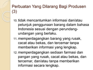 10. tidak mencantumkan informasi dan/atau
petunjuk penggunaan barang dalam bahasa
Indonesia sesuai dengan perundang-
undangan yang berlaku.
11. memperdagangkan barang yang rusak,
cacat atau bekas, dan tercemar tanpa
memberikan informasi yang lengkap.
12. memperdagangkan sediaan farmasi dan
pangan yang rusak, cacat atau bekas, dan
tercemar, dan/atau tanpa memberikan
informasi secara lengkap.
Perbuatan Yang Dilarang Bagi Produsen
(3)
 