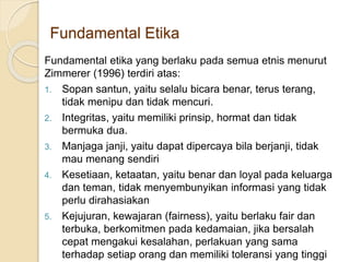 Fundamental Etika
Fundamental etika yang berlaku pada semua etnis menurut
Zimmerer (1996) terdiri atas:
1. Sopan santun, yaitu selalu bicara benar, terus terang,
tidak menipu dan tidak mencuri.
2. Integritas, yaitu memiliki prinsip, hormat dan tidak
bermuka dua.
3. Manjaga janji, yaitu dapat dipercaya bila berjanji, tidak
mau menang sendiri
4. Kesetiaan, ketaatan, yaitu benar dan loyal pada keluarga
dan teman, tidak menyembunyikan informasi yang tidak
perlu dirahasiakan
5. Kejujuran, kewajaran (fairness), yaitu berlaku fair dan
terbuka, berkomitmen pada kedamaian, jika bersalah
cepat mengakui kesalahan, perlakuan yang sama
terhadap setiap orang dan memiliki toleransi yang tinggi
 