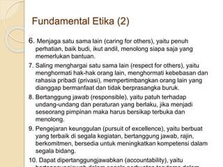 6. Menjaga satu sama lain (caring for others), yaitu penuh
perhatian, baik budi, ikut andil, menolong siapa saja yang
memerlukan bantuan.
7. Saling menghargai satu sama lain (respect for others), yaitu
menghormati hak-hak orang lain, menghormati kebebasan dan
rahasia pribadi (privasi), mempertimbangkan orang lain yang
dianggap bermanfaat dan tidak berprasangka buruk.
8. Bertanggung jawab (responsible), yaitu patuh terhadap
undang-undang dan peraturan yang berlaku, jika menjadi
seseorang pimpinan maka harus bersikap terbuka dan
menolong.
9. Pengejaran keunggulan (pursuit of excellence), yaitu berbuat
yang terbaik di segala kegiatan, bertanggung jawab, rajin,
berkomitmen, bersedia untuk meningkatkan kompetensi dalam
segala bidang.
10. Dapat dipertanggungjawabkan (accountability), yaitu
Fundamental Etika (2)
 
