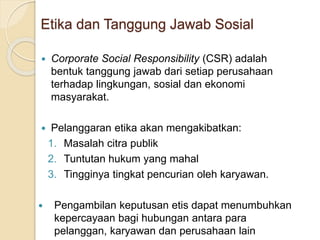 Etika dan Tanggung Jawab Sosial
 Corporate Social Responsibility (CSR) adalah
bentuk tanggung jawab dari setiap perusahaan
terhadap lingkungan, sosial dan ekonomi
masyarakat.
 Pelanggaran etika akan mengakibatkan:
1. Masalah citra publik
2. Tuntutan hukum yang mahal
3. Tingginya tingkat pencurian oleh karyawan.
 Pengambilan keputusan etis dapat menumbuhkan
kepercayaan bagi hubungan antara para
pelanggan, karyawan dan perusahaan lain
 