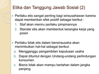  Perilaku etis sangat penting bagi wirausahawan karena
dapat memberikan efek positif sebagai berikut :
1. Staf akan meniru perilaku pimpinannya
2. Standar etis akan membentuk kerangka kerja yang
positif
 Perilaku tidak etis dalam berwirausaha akan
menimbulkan hal-hal sebagai berikut:
a. Mengganggu pengambilan keputusan usaha
b. Dapat dituntut dengan Undang-undang perlindungan
konsumen
c. Bisnis tidak akan mampu bertahan dalam jangka
panjang
Etika dan Tanggung Jawab Sosial (2)
 