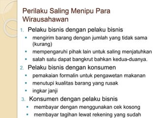Perilaku Saling Menipu Para
Wirausahawan
1. Pelaku bisnis dengan pelaku bisnis
 mengirim barang dengan jumlah yang tidak sama
(kurang)
 mempengaruhi pihak lain untuk saling menjatuhkan
 salah satu dapat bangkrut bahkan kedua-duanya.
2. Pelaku bisnis dengan konsumen
 pemakaian formalin untuk pengawetan makanan
 menutupi kualitas barang yang rusak
 ingkar janji
3. Konsumen dengan pelaku bisnis
 membayar dengan menggunakan cek kosong
 membayar tagihan lewat rekening yang sudah
 