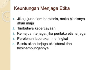 Keuntungan Menjaga Etika
1. Jika jujur dalam berbisnis, maka bisnisnya
akan maju
2. Timbulnya kepercayaan
3. Kemajuan terjaga, jika perilaku etis terjaga
4. Perolehan laba akan meningkat
5. Bisnis akan terjaga eksistensi dan
kesinambungannya
 