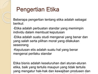 Beberapa pengertian tentang etika adalah sebagai
berikut:
•Etika adalah perbuatan standar yang memimpin
individu dalam membuat keputusan
•Etika adalah suatu studi mengenai yang benar dan
yang salah serta pilihan moral yang dilakukan
seseorang
•Keputusan etis adalah suatu hal yang benar
mengenai perilaku standar
Etika bisnis adalah keseluruhan dari aturan-aturan
etika, baik yang tertulis maupun yang tidak tertulis
yang mengatur hak-hak dan kewajiban produsen dan
Pengertian Etika
 