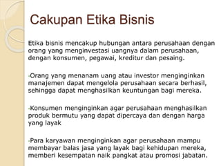 Etika bisnis mencakup hubungan antara perusahaan dengan
orang yang menginvestasi uangnya dalam perusahaan,
dengan konsumen, pegawai, kreditur dan pesaing.
Orang yang menanam uang atau investor menginginkan
manajemen dapat mengelola perusahaan secara berhasil,
sehingga dapat menghasilkan keuntungan bagi mereka.
Konsumen menginginkan agar perusahaan menghasilkan
produk bermutu yang dapat dipercaya dan dengan harga
yang layak
Para karyawan menginginkan agar perusahaan mampu
membayar balas jasa yang layak bagi kehidupan mereka,
memberi kesempatan naik pangkat atau promosi jabatan.
Cakupan Etika Bisnis
 