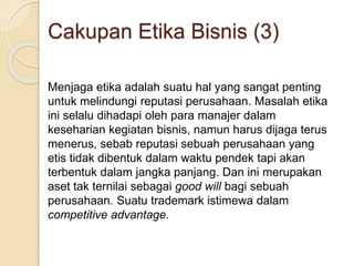 Menjaga etika adalah suatu hal yang sangat penting
untuk melindungi reputasi perusahaan. Masalah etika
ini selalu dihadapi oleh para manajer dalam
keseharian kegiatan bisnis, namun harus dijaga terus
menerus, sebab reputasi sebuah perusahaan yang
etis tidak dibentuk dalam waktu pendek tapi akan
terbentuk dalam jangka panjang. Dan ini merupakan
aset tak ternilai sebagai good will bagi sebuah
perusahaan. Suatu trademark istimewa dalam
competitive advantage.
Cakupan Etika Bisnis (3)
 