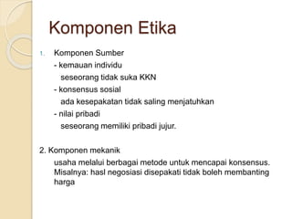 1. Komponen Sumber
- kemauan individu
seseorang tidak suka KKN
- konsensus sosial
ada kesepakatan tidak saling menjatuhkan
- nilai pribadi
seseorang memiliki pribadi jujur.
2. Komponen mekanik
usaha melalui berbagai metode untuk mencapai konsensus.
Misalnya: hasl negosiasi disepakati tidak boleh membanting
harga
Komponen Etika
 