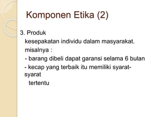 3. Produk
kesepakatan individu dalam masyarakat.
misalnya :
- barang dibeli dapat garansi selama 6 bulan
- kecap yang terbaik itu memiliki syarat-
syarat
tertentu
Komponen Etika (2)
 