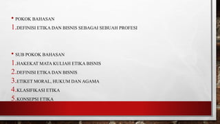 • POKOK BAHASAN
1.DEFINISI ETIKA DAN BISNIS SEBAGAI SEBUAH PROFESI
• SUB POKOK BAHASAN
1.HAKEKAT MATA KULIAH ETIKA BISNIS
2.DEFINISI ETIKA DAN BISNIS
3.ETIKET MORAL, HUKUM DAN AGAMA
4.KLASIFIKASI ETIKA
5.KONSEPSI ETIKA
 
