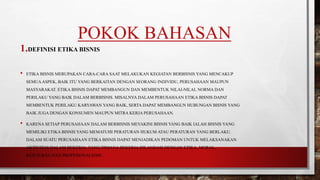 POKOK BAHASAN
1.DEFINISI ETIKA BISNIS
• ETIKA BISNIS MERUPAKAN CARA-CARA SAAT MELAKUKAN KEGIATAN BERBISNIS YANG MENCAKUP
SEMUAASPEK, BAIK ITU YANG BERKAITAN DENGAN SEORANG INDIVIDU, PERUSAHAAN MAUPUN
MASYARAKAT. ETIKA BISNIS DAPAT MEMBANGUN DAN MEMBENTUK NILAI-NILAI, NORMA DAN
PERILAKU YANG BAIK DALAM BERBISNIS. MISALNYA DALAM PERUSAHAAN ETIKA BISNIS DAPAT
MEMBENTUK PERILAKU KARYAWAN YANG BAIK, SERTA DAPAT MEMBANGUN HUBUNGAN BISNIS YANG
BAIK JUGA DENGAN KONSUMEN MAUPUN MITRA KERJA PERUSAHAAN.
• KARENA SETIAP PERUSAHAAN DALAM BERBISNIS MEYAKINI BISNIS YANG BAIK IALAH BISNIS YANG
MEMILIKI ETIKA BISNIS YANG MEMATUHI PERATURAN HUKUM ATAU PERATURAN YANG BERLAKU.
DALAM SUATU PERUSAHAAN ETIKA BISNIS DAPAT MENJADIKAN PEDOMAN UNTUK MELAKSANAKAN
AKTIVITAS DALAM BEKERJA, YANG DIMANA BEKERJA DILANDASI DENGAN ETIKA, MORAL,
KEJUJURAN DAN PROFESIONALISME.
 