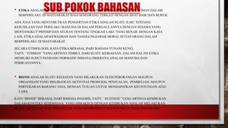 SUB POKOK BAHASAN• ETIKA ADALAH SUATU NORMAATAU ATURAN YANG DIPAKAI SEBAGAI PEDOMAN DALAM
BERPERILAKU DI MASYARAKAT BAGI SESEORANG TERKAIT DENGAN SIFAT BAIK DAN BURUK.
ADA JUGA YANG MENYEBUTKAN PENGERTIAN ETIKAADALAH SUATU ILMU TENTANG
KESUSILAAN DAN PERILAKU MANUSIA DI DALAM PERGAULANNYA DENGAN SESAMA YANG
MENYANGKUT PRINSIP DAN ATURAN TENTANG TINGKAH LAKU YANG BENAR. DENGAN KATA
LAIN, ETIKAADALAH KEWAIJBAN DAN TANGGUNGJAWAB MORAL SETIAP ORANG DALAM
BERPERILAKU DI MASYARAKAT.
SECARA ETIMOLOGIS, KATA ETIKA BERASAL DARI BAHASA YUNANI KUNO,
YAITU “ETHIKOS” YANG ARTINYA TIMBUL DARI SUATU KEBIASAAN. DALAM HAL INI ETIKA
MEMILIKI SUDUT PANDANG NORMATIF DIMANA OBJEKNYA ADALAH MANUSIA DAN
PERBUATANNYA.
• BISNIS ADALAH SUATU KEGIATAN YANG DILAKUKAN OLEH PERORANGAN MAUPUN
ORGANISASI YANG MELIBATKAN AKTIVITAS PRODUKSI, PENJUALAN, PEMBELIAN, MAUPUN
PERTUKARAN BARANG/ JASA, DENGAN TUJUAN UNTUK MENDAPATKAN KEUNTUNGAN ATAU
LABA.
KATA “BISNIS” BERASAL DARI BAHASA INGGRIS, YAITU “BUSINESS” YANG ARTINYA KESIBUKAN.
DALAM KONTEKS SEDERHANA, YANG DIMAKSUD DENGAN KESIBUKAN ADALAH MELAKUKAN
SUATU AKTIVITAS ATAU PEKERJAAN YANG MEMBERIKAN KEUNTUNGAN PADA SESEORANG.
 