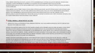 ETIKA BISNIS MERUPAKAN SUATU AJARAN UNTUK MEMBEDAKAN ANTARA SALAH DAN BENAR. DI MANA HAL
TERSEBUT DAPAT MEMBERIKAN PEMBEKALAN KEPADA SETIAP PEMIMPIN PERUSAHAAN KETIKA
MEMPERTIMBANGKAN UNTUK MENGAMBIL KEPUTUSAN STRATEGIS YANG TERKAIT DENGAN MASALAH MORAL
YANG KOMPLEKS.
ETIKA BISNIS SANGAT DIBUTUHKAN OLEH SEMUA PENGUSAHA BARU MAUPUN PENGUSAHAYANG SUDAH LAMA
TERJUN DI DUNIA BISNIS. TUJUAN ETIKA BISNIS BAGI PENGUSAHAADALAH UNTUK MENDORONG KESADARAN
MORAL DAN MEMBERIKAN BATASAN-BATASAN BAGI PARA PENGUSAHAATAU PELAKU BISNIS UNTUK
MENJALANKAN GOOD BUSINESS DAN TIDAK MELAKUKAN MONKEY BUSINESS ATAU DIRTY BUSINESS. DI MANA, HAL
ITU DAPAT MERUGIKAN BANYAK PIHAK YANG TERKAIT.
3.ETIKA MORAL, HUKUM DAN AGAMA
• MORALITAS ADALAH PEDOMAN YANG DIMILIKI INDIVIDU ATAU KELOMPOK MENGENAI APA ITU BENAR DAN
SALAH, ATAU BAIK DAN JAHAT.
SEPERTI PENGERTIAN MORALITAS DI ATAS, BAHWAAPABILA KITA MEMBICARAKAN SEBUAH MORAL MAKA ERAT
KETERKAITANNYA DENGAN HUKUM, AGAMA DAN KEBUDAYAAN. DALAM KEHIDUPAN SEHARI-HARI MORAL
HARUS DI LAKUKAN SEBAGAI PENDORONG AGAR BERPERILAKU BAIK. BEGITU PULA DENGAN KAITANNYA ETIKA
MORAL DALAM SUATU BISNIS. APABILA MEMPUNYAI SEBUAH MORAL YANG BAIK MAKAAKAN MEMBERI DAMPAK
YANG BAIK DALAM SEBUAH PERKEMBAGAN BISNIS TERSEBUT SERTA DAPAT MENJALANI HUBUNGAN YANG BAIK
DENGAN RELASI YANG JUGA BAIK DAN BERMORAL.
MORAL DI DAPAT DARI SEBUAH ORANG YANG MENGETAHUI AJARAN AGAMA DAN SUATU BUDAYA. SEBUAH
AGAMA TELAH MENGATUR SESEORANG DALAM MELAKUKAN SEGALA HAL TERMASUK BERHUBUNGAN DENGAN
ORANG YANG MEMPUNYAI SEBUAH PEKERJAAN DALAM BIDANG BISNIS. SEBUAH MORAL YANG DAPAT DI
APLIKASIKAN DALAM SEBUAH ETIKA BISNIS YAITU SEBUAH KEJUJURAN. APABILA SEBUAH BISNIS DILANDASI
DENGAN SEBUAH KEJUJURAN DALAM SETIAP TRANSAKSI ATAUPUN PENGAMBILAN SEBUAH KEPUTUSAN MAKA
AKAN SANGAT MEMBERIKAN KEPUASAN BAGI KEDUA BELAH PIHAK YANG SALING TERKAIT DALAM SEBUAH
BISNIS.
 