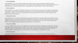 • ETIKA DESKRIPTIF
ETIKA DESKRIPTIF YAITU ETIKA DI MANA OBJEK YANG DINILAI ADALAH SIKAP DAN PERILAKU MANUSIA DALAM
MENGEJAR TUJUAN HIDUPNYA SEBAGAIMANA ADANYA. NILAI DAN POLA PERILAKU MANUSIA SEBAGAIMANA ADANYA INI
TERCEMIN PADA SITUASI DAN KONDISI YANG TELAH MEMBUDAYA DI MASYARAKAT SECARA TURUN-TEMURUN.
• ETIKA NORMATIF
ETIKA NORMATIF YAITU SIKAP DAN PERILAKU MANUSIA ATAU MASSYARAKAT SESUAI DENGAN NORMA DAN MORALITAS
YANG IDEAL. ETIKA INI SECARA UMUM DINILAI MEMENUHI TUNTUTAN DAN PERKEMBANGAN DINAMIKA SERTA KONDISI
MASYARAKAT. ADANYA TUNTUTAN YANG MENJADI AVUAN BAGI MASYARAKAT UMUM ATAU SEMUA PIHAK DALAM
MENJALANKAN KEHIDUPANNYA.
• ETIKA DEONTOLOGI
ETIKA DEONTOLOGI YAITU ETIKA YANG DILAKSANAKAN DENGAN DORONGAN OLEH KEWAJIBAN UNTUK BERBUAT BAIK
TERHADAP ORANG ATAU PIHAK LAIN DARI PELAKU KEHIDUPAN. BUKAN HANYA DILIHAT DARI AKIBAT DAN TUJUAN YANG
DITIMBULAKAN OLEH SESUATU KEGIATAN ATAU AKTIVITAS, TETAPI DARI SESUATU AKTIVITAS YANG DILAKSANAKAN
KARENA INGIN BERBUAT KEBAIKAN TERHADAP MASYARAKAT ATAU PIHAK LAIN.
• ETIKA RELATIFISME
ETIKA RELATIFISME ADALAH ETIKA YANG DIPERGUNAKAN DI MANA MENGANDUNG PERBEDAAN KEPENTINGAN ANTARA
KELOMPOK PASRIAL DAN KELOMPOK UNIVERSAL ATAU GLOBAL. ETIKA INI HANYA BERLAKU BAGI KELOMPOK PASSRIAL,
MISALNYA ETIKA YANG SESUAI DENGAN ADAT ISTIADAT LOKAL, REGIONAL DAN KONVENSI, SIFAT DAN LAIN-LAIN.
DENGAN DEMIKIAN TIDAK BERLAKU BAGI SEMUA PIHAK ATAU MASYARAKAT YANG BERSIFAT GLOBAL.
• ETIKA TELEOLOGI
ETIKA TELEOLOGI ADALAH ETIKA YANG DIUKUR DARI APA TUJUAN YANG DICAPAI OLEH PARA PELAKU KEGIATAN.
AKTIVITAS AKAN DINILAI BAIK JIKA BERTUJUAN BAIK. ARTINYA SESUATU YANG DICAPAI ADALAH SESUATU YANG BAIK
DAN MEMPUNYAI AKIBAT YANG BAIK. BAIK DITINJAU DARI KEPENTINGAN PIHAK YANG TERKAIT, MAUPUN DILIHAT DARI
KEPENTINGAN SEMUA PIHAK. DALAM ETIKA INI DIKELOMPOLLAN MENJADI DUA MACAM YAITU :
• EGOISME
EGOISME YAITU ETIKA YANG BAIK MENURUT PELAKU SAJA, SEDANGKAN BAGI YANG LAIN MUNGKIN TIDAK BAIK.
 