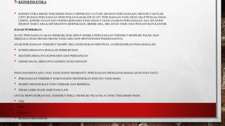 5.KONSEPSI ETIKA
• KONSEP ETIKA BISNIS TERCERMIN PADA CORPORATE CULTURE (BUDAYA PERUSAHAAN). MENURUT KOTLER
(1997) BUDAYA PERUSAHAAN MERUPAKAN KARAKTER SUATU PERUSAHAAN YANG MENCAKUP PENGALAMAN,
CERITA, KEPERCAYAAN DAN NORMA BERSAMAYANG DIANUT OLEH JAJARAN PERUSAHAAN. HAL INI DAPAT
DILIHAT DARI CARA KARYAWANNYA BERPAKAIAN, BERBICARA, MELAYANI TAMU DAN PENGATURAN KANTOR.
DASAR PEMIKIRAN:
SUATU PERUSAHAAN AKAN MEMILIKI HAK HIDUP APABILA PERUSAHAAN TERSEBUT MEMILIKI PASAR, DAN
DIKELOLA OLEH ORANG-ORANG YANG AHLI DAN MENYENANGI PEKERJAANNYA.
AGAR PERUSAHAAN TERSEBUT MAMPU MELANGSUNGKAN HIDUPNYA, IA DIHADAPKAN PADA MASALAH:
• INTERN,MISALNYA MASALAH PERBURUHAN
• EKSTERN,MISALNYA KONSUMEN DAN PERSAINGAN
• LINGKUNGAN, MISALNYA GANGGUAN KEAMANAN
PADA DASARNYAADA 3 HAL YANG DAPAT MEMBANTU PERUSAHAAN MENGATASI MASALAH DI ATAS YAITU:
• PERUSAHAAN TERSEBUT HARUS DAPAT MENEMUKAN SESUATU YANG BARU.
• MAMPU MENEMUKAN YANG TERBAIK DAN BERBEDA
• TIDAK LEBIH JELEK DARI YANG LAIN
UNTUK MEWUJUDKAN HAL TERSEBUT PERLU MEMILIKI NILAI-NILAI YANG TERCERMIN PADA:
• VISI
• MISI
• TUJUAN
• BUDAYA ORGANISASI
 