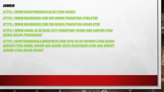 SUMBER:
HTTPS://WWW.GURUPENDIDIKAN.CO.ID/ETIKA-BISNIS/
HTTPS://WWW.MAXMANROE.COM/VID/UMUM/PENGERTIAN-ETIKA.HTML
HTTPS://WWW.MAXMANROE.COM/VID/BISNIS/PENGERTIAN-BISNIS.HTML
HTTPS://WWW.JURNAL.ID/ID/BLOG/2017-PENGERTIAN-TUJUAN-DAN-CONTOH-ETIKA-
BISNIS-DALAM-PERUSAHAAN/
HTTPS://HERUTRIMANGGALA.WORDPRESS.COM/2016/10/04/DEFINISI-ETIKA-BISNIS-
HAKIKAT-ETIKA-MORAL-HUKUM-DAN-AGAMA-SERTA-KLASIFIKASI-ETIKA-DAN-KONSEP-
SEBUAH-ETIKA-DALAM-BISNIS/
 