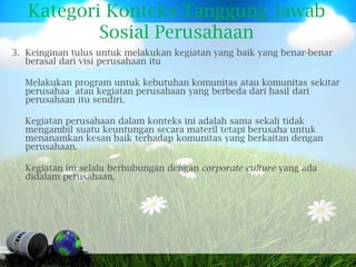 Kategori Konteks Tanggung Jawab
           Sosial Perusahaan
3. Keinginan tulus untuk melakukan kegiatan yang baik yang benar-benar
   berasal dari visi perusahaan itu

  Melakukan program untuk kebutuhan komunitas atau komunitas sekitar
  perusahaa atau kegiatan perusahaan yang berbeda dari hasil dari
  perusahaan itu sendiri.

  Kegiatan perusahaan dalam konteks ini adalah sama sekali tidak
  mengambil suatu keuntungan secara materil tetapi berusaha untuk
  menanamkan kesan baik terhadap komunitas yang berkaitan dengan
  perusahaan.

  Kegiatan ini selalu berhubungan dengan corporate culture yang ada
  didalam perusahaan.
 