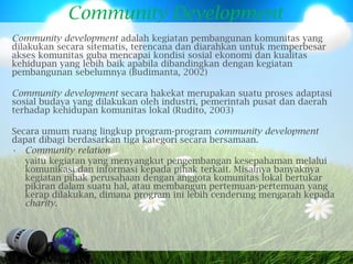 Community Development
Community development adalah kegiatan pembangunan komunitas yang
dilakukan secara sitematis, terencana dan diarahkan untuk memperbesar
akses komunitas guba mencapai kondisi sosial ekonomi dan kualitas
kehidupan yang lebih baik apabila dibandingkan dengan kegiatan
pembangunan sebelumnya (Budimanta, 2002)

Community development secara hakekat merupakan suatu proses adaptasi
sosial budaya yang dilakukan oleh industri, pemerintah pusat dan daerah
terhadap kehidupan komunitas lokal (Rudito, 2003)

Secara umum ruang lingkup program-program community development
dapat dibagi berdasarkan tiga kategori secara bersamaan.
• Community relation
   yaitu kegiatan yang menyangkut pengembangan kesepahaman melalui
   komunikasi dan informasi kepada pihak terkait. Misalnya banyaknya
   kegiatan pihak perusahaan dengan anggota komunitas lokal bertukar
   pikiran dalam suatu hal, atau membangun pertemuan-pertemuan yang
   kerap dilakukan, dimana program ini lebih cenderung mengarah kepada
   charity.
 