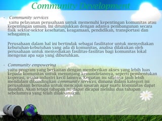 Community Development
• Community services
   yaitu pelayanan perusahaan untuk memenuhi kepentingan komunitas atau
  kepentingan umum. Ini ditunjukkan dengan adanya pembangunan secara
  fisik sektor-sektor kesehatan, keagamaan, pendidikan, transportasi dan
  sebagainya.

  Perusahaan dalam hal ini bertindak sebagai fasilitator untuk menyediakan
  kebutuhan-kebutuhan yang ada di komunitas, analisa dilakukan oleh
  perusahaan untuk menyediakan fasilitas-fasilitas bagi komunitas lokal
  mengenai apa saja yang dibutuhkan.

• Community empowering
  yaitu program yang berkaitan dengan memberikan akses yang lebih luas
  kepada komunitas untuk menunjang kemandiriannya, seperti pembentukan
  koperasi, usaha industri kecil lainnya. Kegiatan ini sifatnya jauh lebih
  mendalam dibandingkan community services, dimana dalam kategori ini
  perusahaan berusaha untuk mencapai sasaran agar suatu komunitas dapat
  mandiri. Akan tetapi tahapan ini dapat dicapai melalui dua tahapan
  sebelumnya yang telah dilaksanakan.
 