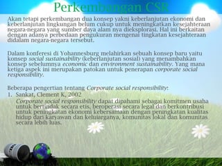 Perkembangan CSR
Akan tetapi perkembangan dua konsep yakni keberlanjutan ekonomi dan
keberlanjutan lingkungan belum cukup untuk meningkatkan kesejahteraan
negara-negara yang sumber daya alam nya dieksplorasi. Hal ini berkaitan
dengan adanya perbedaan pengukuran mengenai tingkatan kesejahteraan
didalam negara-negara tersebut.

Dalam konferesi di Yohannesburg melahirkan sebuah konsep baru yaitu
konsep social sustainability (keberlanjutan sosial) yang menambahkan
konsep sebelumnya economic dan environment sustainability. Yang mana
ketiga aspek ini merupakan patokan untuk penerapan corporate social
responsibility.

Beberapa pengertian tentang Corporate social responsibility:
1. Sankat, Clement K, 2002
   Corporate social responsibility dapat dipahami sebagai komitmen usaha
   untuk bertindak secara etis, beroperasi secara legal dan berkontribusi
   untuk peningkatan ekonomi kebersamaan dengan peningkatan kualitas
   hidup dari karyawan dan keluiarganya, komunitas lokal dan komunitas
   secara lebih luas.
 