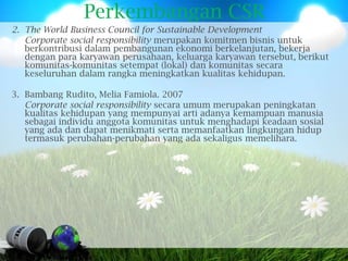 Perkembangan CSR
2. The World Business Council for Sustainable Development
   Corporate social responsibility merupakan komitmen bisnis untuk
   berkontribusi dalam pembangunan ekonomi berkelanjutan, bekerja
   dengan para karyawan perusahaan, keluarga karyawan tersebut, berikut
   komunitas-komunitas setempat (lokal) dan komunitas secara
   keseluruhan dalam rangka meningkatkan kualitas kehidupan.

3. Bambang Rudito, Melia Famiola. 2007
   Corporate social responsibility secara umum merupakan peningkatan
   kualitas kehidupan yang mempunyai arti adanya kemampuan manusia
   sebagai individu anggota komunitas untuk menghadapi keadaan sosial
   yang ada dan dapat menikmati serta memanfaatkan lingkungan hidup
   termasuk perubahan-perubahan yang ada sekaligus memelihara.
 