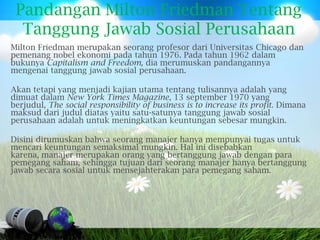 Pandangan Milton Friedman Tentang
  Tanggung Jawab Sosial Perusahaan
Milton Friedman merupakan seorang profesor dari Universitas Chicago dan
pemenang nobel ekonomi pada tahun 1976. Pada tahun 1962 dalam
bukunya Capitalism and Freedom, dia merumuskan pandangannya
mengenai tanggung jawab sosial perusahaan.

Akan tetapi yang menjadi kajian utama tentang tulisannya adalah yang
dimuat dalam New York Times Magazine, 13 september 1970 yang
berjudul, The social responsibility of business is to increase its profit. Dimana
maksud dari judul diatas yaitu satu-satunya tanggung jawab sosial
perusahaan adalah untuk meningkatkan keuntungan sebesar mungkin.

Disini dirumuskan bahwa seorang manajer hanya mempunyai tugas untuk
mencari keuntungan semaksimal mungkin. Hal ini disebabkan
karena, manajer merupakan orang yang bertanggung jawab dengan para
pemegang saham, sehingga tujuan dari seorang manajer hanya bertanggung
jawab secara sosial untuk mensejahterakan para pemegang saham.
 