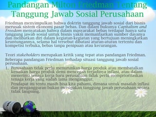 Pandangan Milton Friedman Tentang
  Tanggung Jawab Sosial Perusahaan
Friedman menyimpulkan bahwa doktrin tanggung jawab sosial dari bisnis
merusak sistem ekonomi pasar bebas. Dan dalam bukunya Capitalism and
Freedom menyatakan bahwa dalam masyarakat bebas terdapat hanya satu
tanggung jawab sosial untuk bisnis yakni memanfaatkan sumber dayanya
dan melibatkan diri dalam kegiatan-kegiatan yang bertujuan meningkatkan
keuntungannya, selama hal tersebut dibatasi aturan-aturan tertentu dan
kompetisi terbuka, bebas tanpa penipuan atau kecurangan.

Teori stakeholders merupakan kritik yang tepat atas pandangan Friedman.
Beberapa pandangan Friedman terhadap situasi tanggung jawab sosial
perusahaan.
1. Perusahaan tidak perlu menurunkan harga produk atau membatalkan
   kenaikan harga produk demi mencegah terjadinya inflasi, atau dalam
   menerima tenaga kerja baru perusahaan tidak perlu memprioritaskan
   tenaga kerja yang sudah lama menganggur.
   Pendapat ini tentu masih bisa kita pahami, dimana untuk masalah inflasi
   dan pengangguran bukan merupakan tanggung jawab perusahaan secara
   tidak langsung.
 